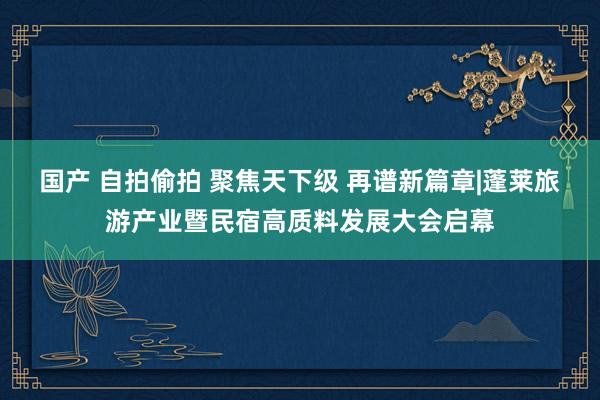 国产 自拍偷拍 聚焦天下级 再谱新篇章|蓬莱旅游产业暨民宿高质料发展大会启幕