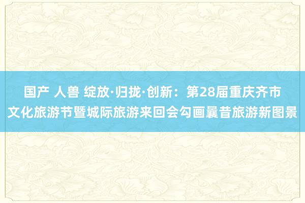 国产 人兽 绽放·归拢·创新：第28届重庆齐市文化旅游节暨城际旅游来回会勾画曩昔旅游新图景
