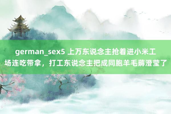german_sex5 上万东说念主抢着进小米工场连吃带拿，打工东说念主把成同胞羊毛薅澄莹了
