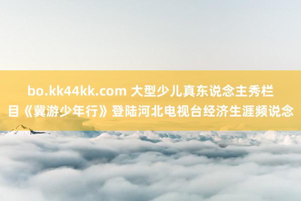 bo.kk44kk.com 大型少儿真东说念主秀栏目《冀游少年行》登陆河北电视台经济生涯频说念