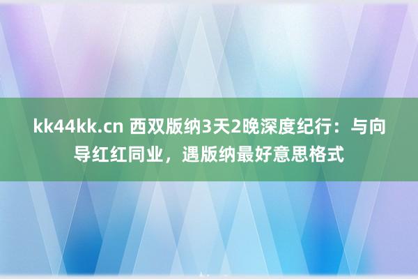 kk44kk.cn 西双版纳3天2晚深度纪行：与向导红红同业，遇版纳最好意思格式