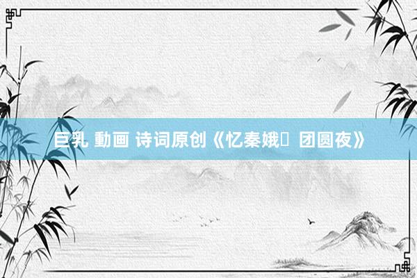 巨乳 動画 诗词原创《忆秦娥・团圆夜》