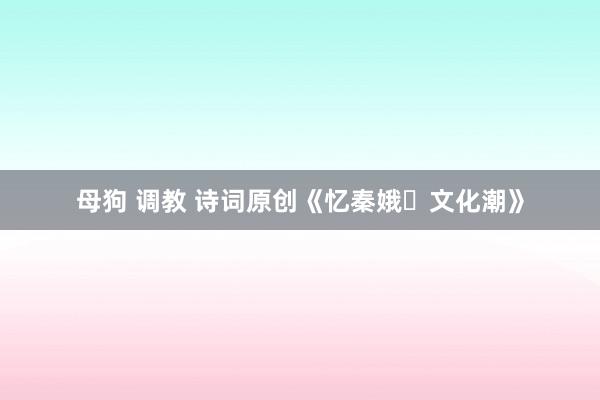 母狗 调教 诗词原创《忆秦娥・文化潮》