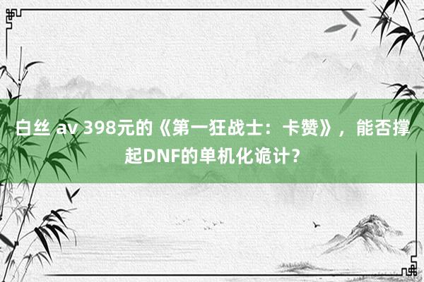 白丝 av 398元的《第一狂战士：卡赞》，能否撑起DNF的单机化诡计？
