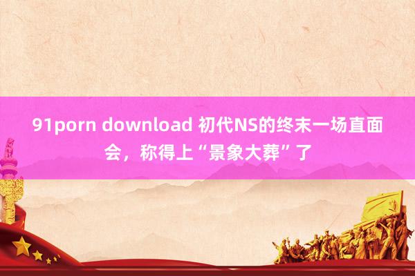 91porn download 初代NS的终末一场直面会，称得上“景象大葬”了