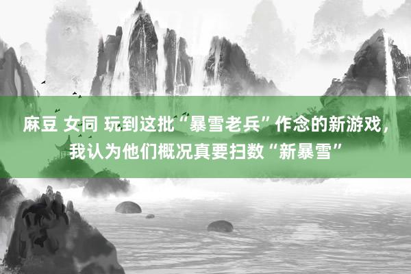 麻豆 女同 玩到这批“暴雪老兵”作念的新游戏，我认为他们概况真要扫数“新暴雪”