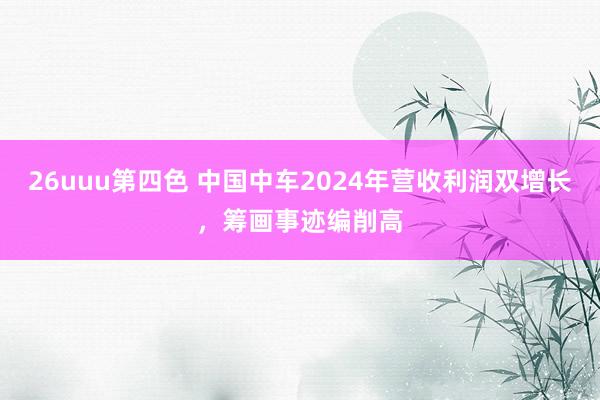 26uuu第四色 中国中车2024年营收利润双增长，筹画事迹编削高