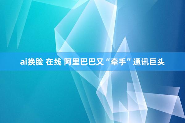 ai换脸 在线 阿里巴巴又“牵手”通讯巨头