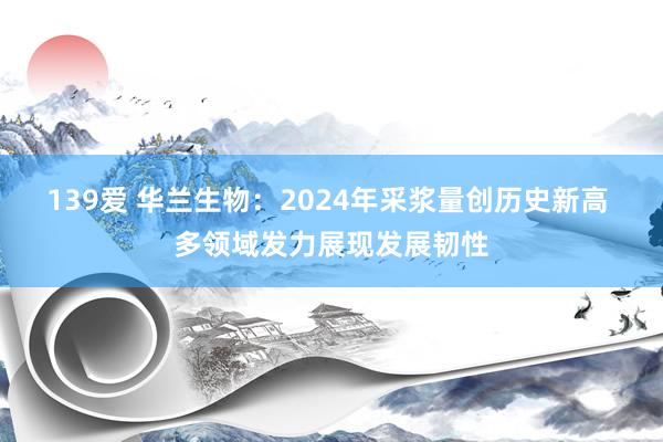 139爱 华兰生物：2024年采浆量创历史新高 多领域发力展现发展韧性