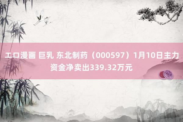 エロ漫画 巨乳 东北制药（000597）1月10日主力资金净卖出339.32万元