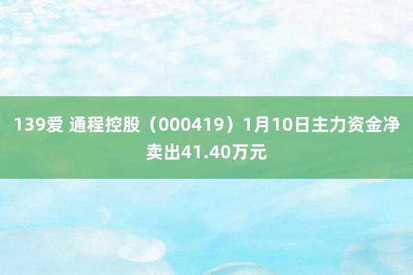 139爱 通程控股（000419）1月10日主力资金净卖出41.40万元