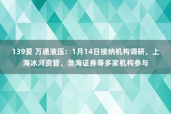 139爱 万通液压：1月14日接纳机构调研，上海冰河资管、渤海证券等多家机构参与