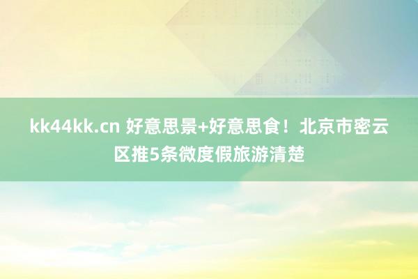kk44kk.cn 好意思景+好意思食！北京市密云区推5条微度假旅游清楚
