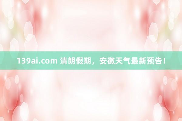 139ai.com 清朗假期，安徽天气最新预告！