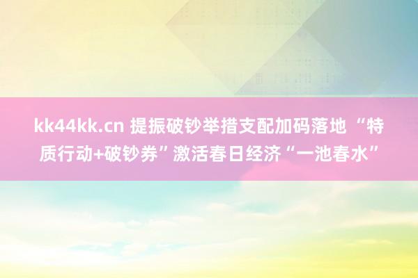 kk44kk.cn 提振破钞举措支配加码落地 “特质行动+破钞券”激活春日经济“一池春水”