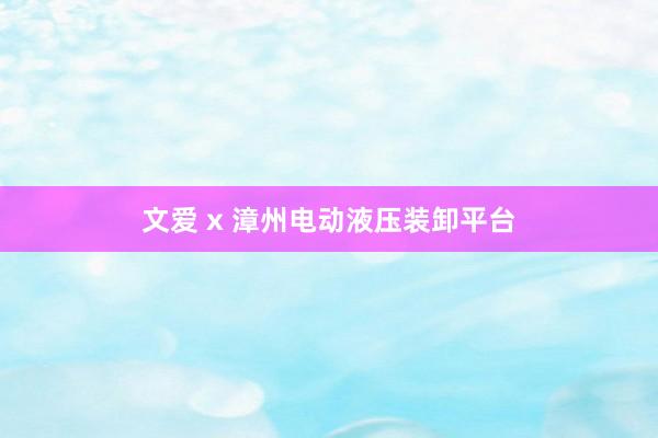 文爱 x 漳州电动液压装卸平台