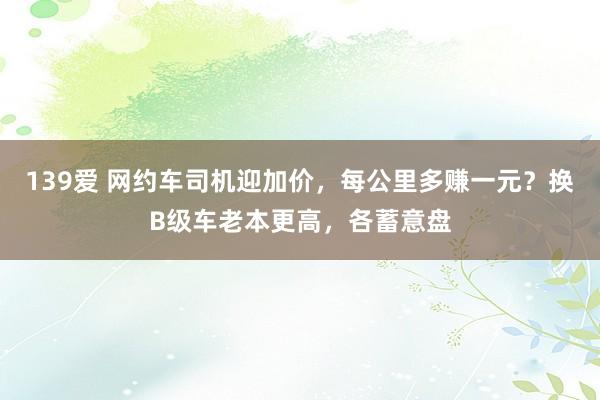 139爱 网约车司机迎加价，每公里多赚一元？换B级车老本更高，各蓄意盘