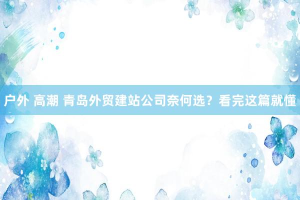 户外 高潮 青岛外贸建站公司奈何选？看完这篇就懂