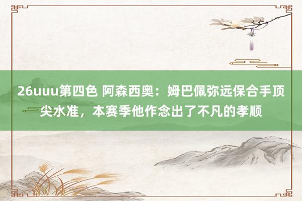 26uuu第四色 阿森西奥：姆巴佩弥远保合手顶尖水准，本赛季他作念出了不凡的孝顺