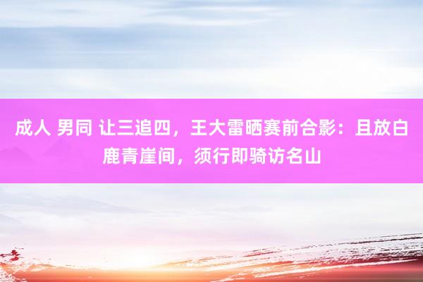 成人 男同 让三追四，王大雷晒赛前合影：且放白鹿青崖间，须行即骑访名山