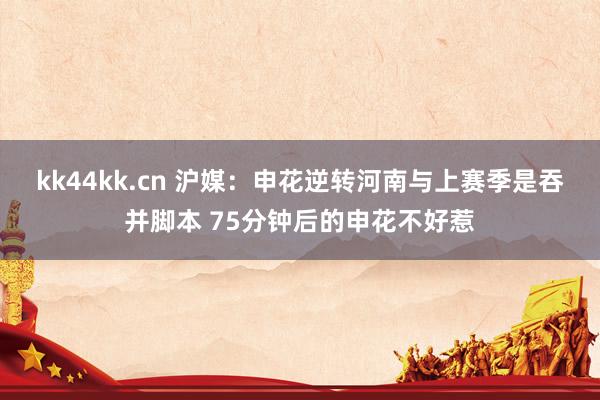 kk44kk.cn 沪媒：申花逆转河南与上赛季是吞并脚本 75分钟后的申花不好惹