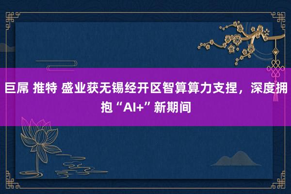 巨屌 推特 盛业获无锡经开区智算算力支捏，深度拥抱“AI+”新期间