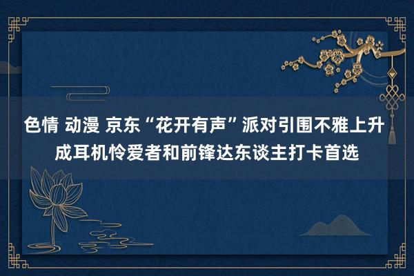 色情 动漫 京东“花开有声”派对引围不雅上升 成耳机怜爱者和前锋达东谈主打卡首选