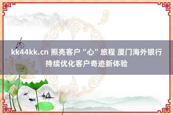 kk44kk.cn 照亮客户“心”旅程 厦门海外银行持续优化客户奇迹新体验