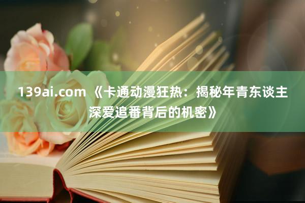 139ai.com 《卡通动漫狂热：揭秘年青东谈主深爱追番背后的机密》