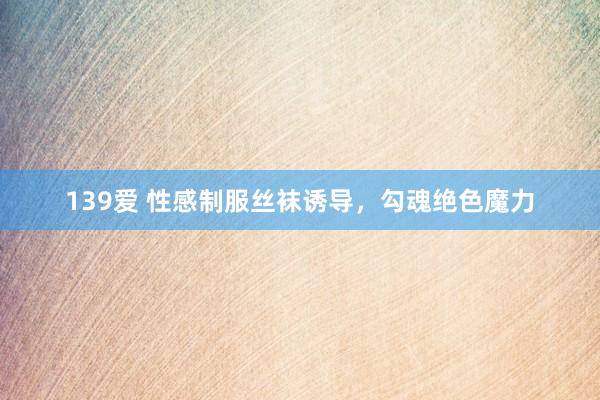 139爱 性感制服丝袜诱导，勾魂绝色魔力