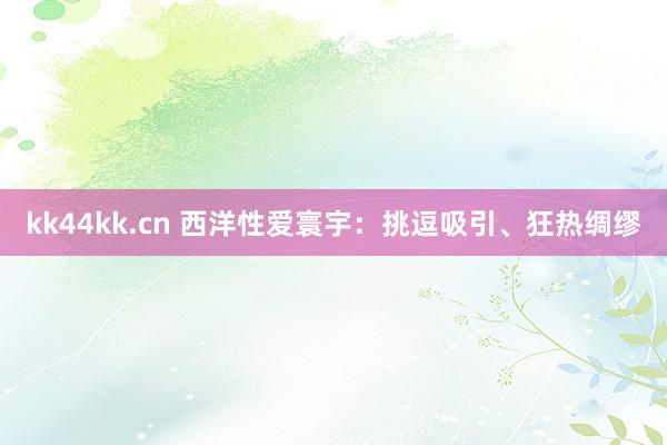 kk44kk.cn 西洋性爱寰宇：挑逗吸引、狂热绸缪
