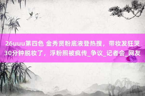 26uuu第四色 金秀贤粉底液登热搜，带妆发狂哭30分钟脱妆了，浮粉照被疯传_争议_记者会_网友