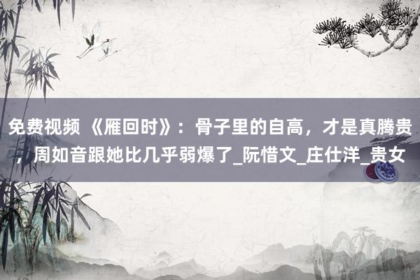 免费视频 《雁回时》：骨子里的自高，才是真腾贵，周如音跟她比几乎弱爆了_阮惜文_庄仕洋_贵女