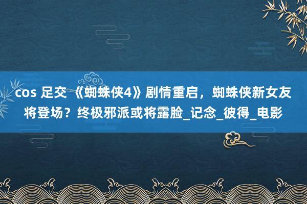 cos 足交 《蜘蛛侠4》剧情重启，蜘蛛侠新女友将登场？终极邪派或将露脸_记念_彼得_电影