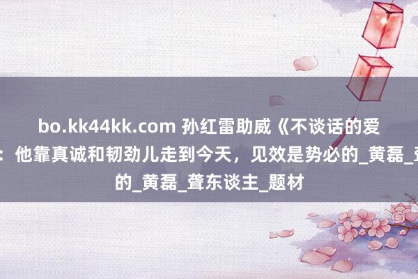 bo.kk44kk.com 孙红雷助威《不谈话的爱》点评张艺兴：他靠真诚和韧劲儿走到今天，见效是势必的_黄磊_聋东谈主_题材