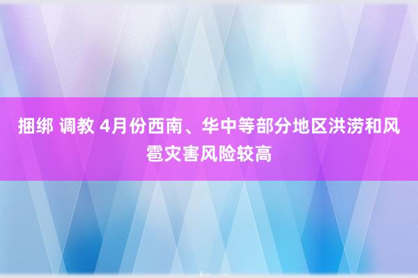捆绑 调教 4月份西南、华中等部分地区洪涝和风雹灾害风险较高