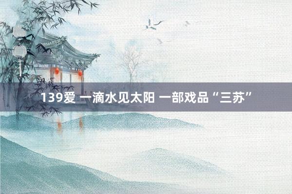 139爱 一滴水见太阳 一部戏品“三苏”