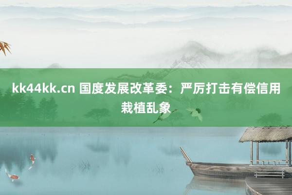 kk44kk.cn 国度发展改革委：严厉打击有偿信用栽植乱象