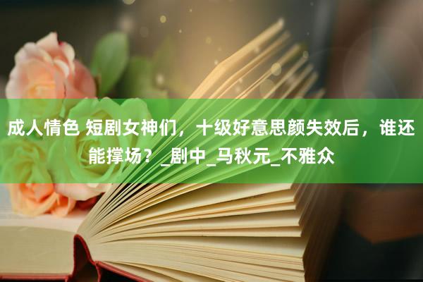 成人情色 短剧女神们，十级好意思颜失效后，谁还能撑场？_剧中_马秋元_不雅众