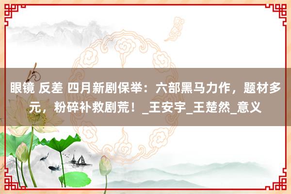 眼镜 反差 四月新剧保举：六部黑马力作，题材多元，粉碎补救剧荒！_王安宇_王楚然_意义