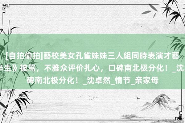 [自拍偷拍]藝校美女孔雀妹妹三人組同時表演才藝 电视剧《我的后半生》被骂，不雅众评价扎心，口碑南北极分化！_沈卓然_情节_亲家母