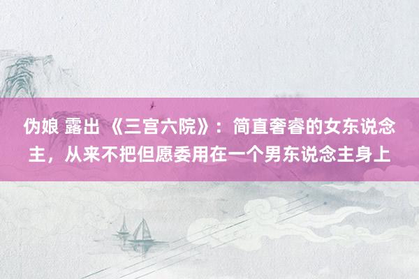 伪娘 露出 《三宫六院》：简直奢睿的女东说念主，从来不把但愿委用在一个男东说念主身上