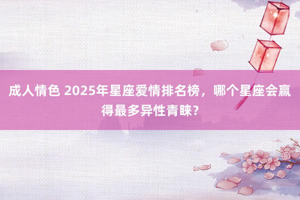 成人情色 2025年星座爱情排名榜，哪个星座会赢得最多异性青睐？