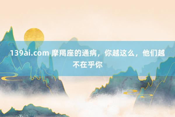139ai.com 摩羯座的通病，你越这么，他们越不在乎你