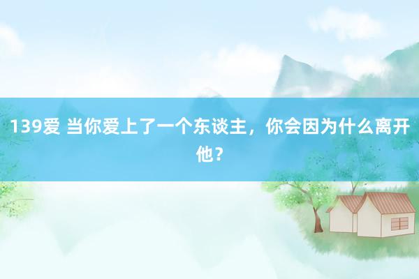 139爱 当你爱上了一个东谈主，你会因为什么离开他？