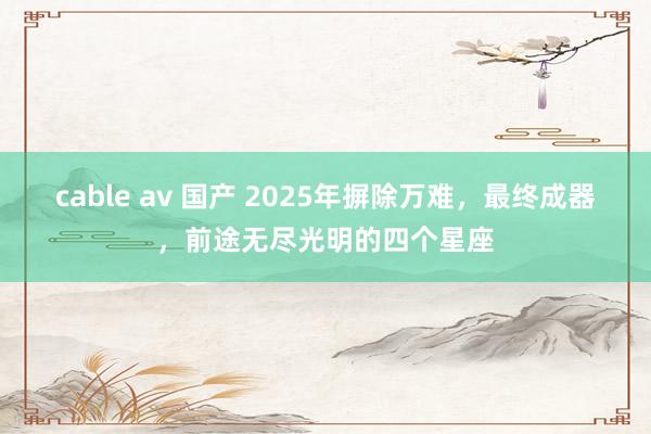 cable av 国产 2025年摒除万难，最终成器，前途无尽光明的四个星座