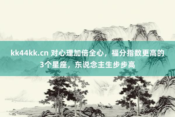 kk44kk.cn 对心理加倍全心，福分指数更高的3个星座，东说念主生步步高