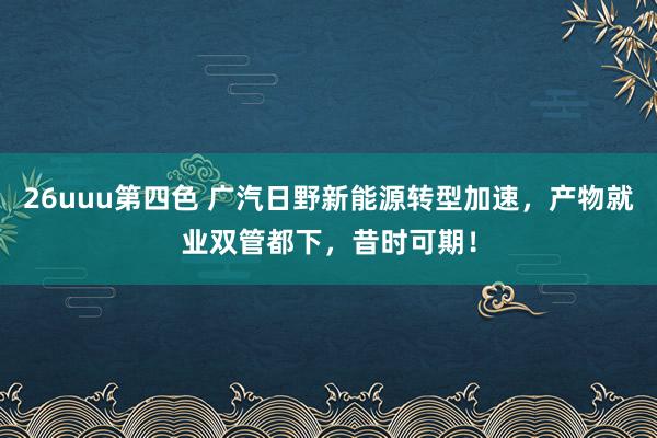 26uuu第四色 广汽日野新能源转型加速，产物就业双管都下，昔时可期！