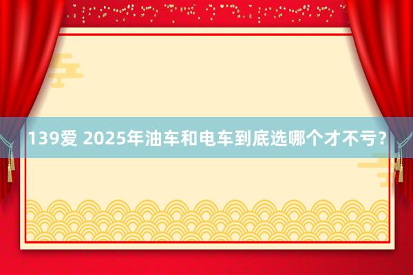 139爱 2025年油车和电车到底选哪个才不亏？