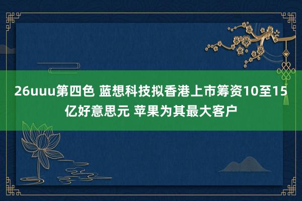 26uuu第四色 蓝想科技拟香港上市筹资10至15亿好意思元 苹果为其最大客户